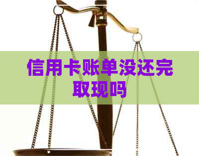 信用卡账单没还完取现吗 信用卡账单没还完取现吗
