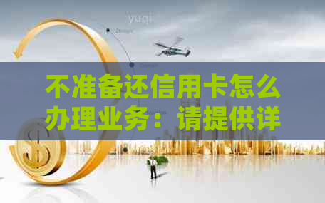 不准备还信用卡怎么办理业务：请提供详细信息，以便为您提供解决方案。