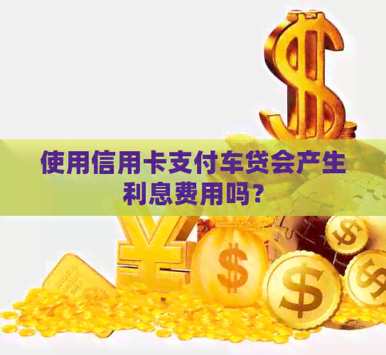 使用信用卡支付车贷会产生利息费用吗？