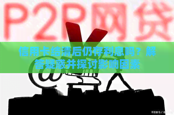 信用卡结清后仍存利息吗？解答疑惑并探讨影响因素
