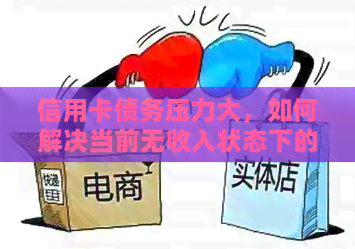 信用卡债务压力大，如何解决当前无收入状态下的还款问题？