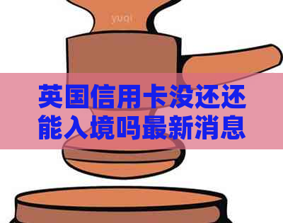 英国信用卡没还还能入境吗最新消息： 了解逾期还款后的入境政策