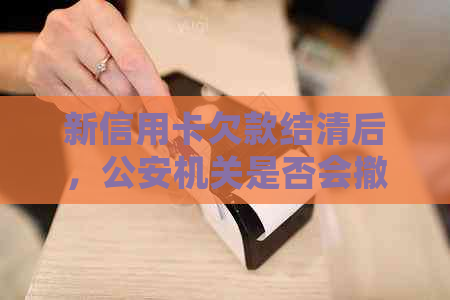 新信用卡欠款结清后，公安机关是否会撤销立案调查？