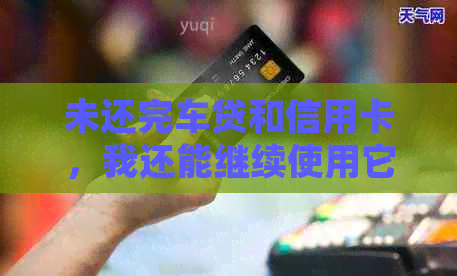 未还完车贷和信用卡，我还能继续使用它们吗？如何处理这种情况？