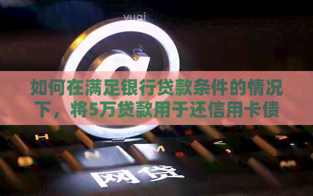如何在满足银行贷款条件的情况下，将5万贷款用于还信用卡债务？