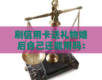 刷信用卡送礼物婚后自己还能用吗：安全疑问解答
