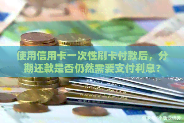 使用信用卡一次性刷卡付款后，分期还款是否仍然需要支付利息？