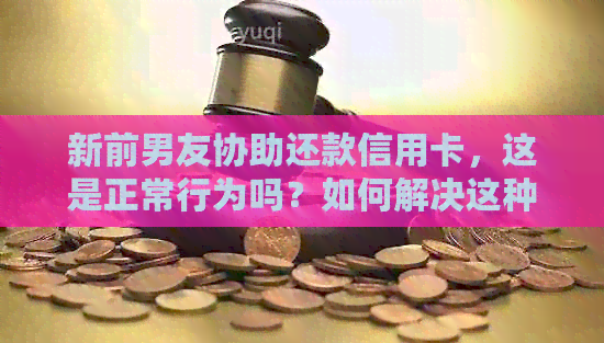 新前男友协助还款信用卡，这是正常行为吗？如何解决这种情况？