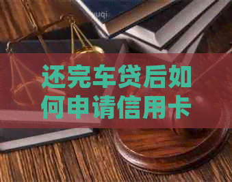 还完车贷后如何申请信用卡？需要满足哪些条件？信用额度如何确定？