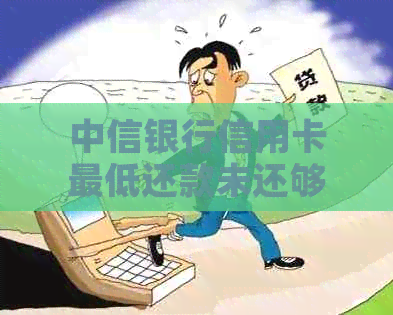 中信银行信用卡更低还款未还够的影响及解决办法：逾期会怎样？