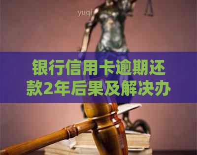 银行信用卡逾期还款2年后果及解决办法，用户必看！