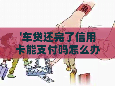 '车贷还完了信用卡能支付吗怎么办？如何办理和使用车贷还完后的信用卡？'