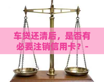 车贷还清后，是否有必要注销信用卡？-车贷还清后,是否有必要注销信用卡了