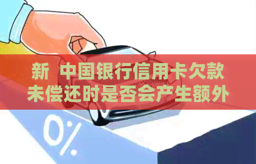 新  中国银行信用卡欠款未偿还时是否会产生额外费用？