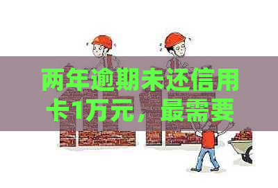 两年逾期未还信用卡1万元，最需要还多少钱？了解还款明细和影响因素