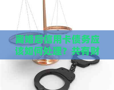 离婚后信用卡债务应该如何处理？共有财产和负债分配方案全解析