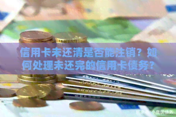 信用卡未还清是否能注销？如何处理未还完的信用卡债务？