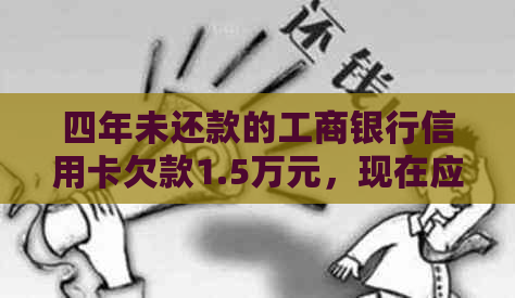 四年未还款的工商银行信用卡欠款1.5万元,现在应还多少款项?如何处理?