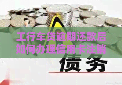 工行车贷逾期还款后如何办理信用卡注销？