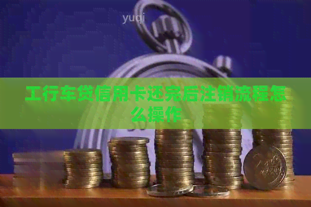 工行车贷信用卡还完后注销流程怎么操作