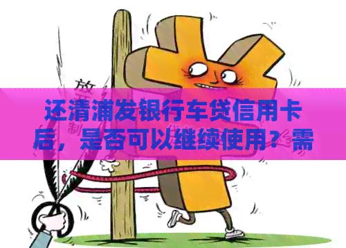 还清浦发银行车贷信用卡后，是否可以继续使用？需要注意什么？