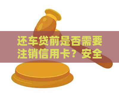 还车贷前是否需要注销信用卡？安全吗？如何操作？