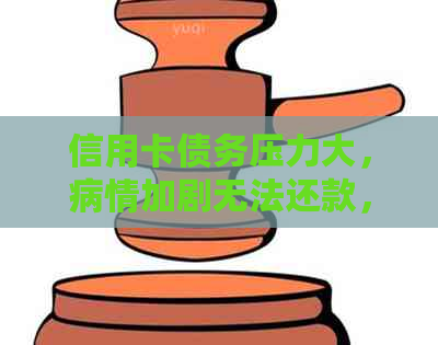 信用卡债务压力大，病情加剧无法还款，如何解决？