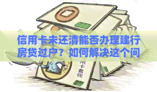 信用卡未还清能否办理建行房贷过户？如何解决这个问题？