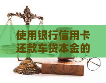 使用银行信用卡还款车贷本金的全攻略：步骤、注意事项和可能的替代方式