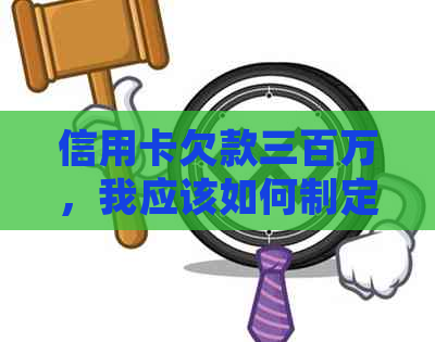 信用卡欠款三百万，我应该如何制定还款计划并解决这个问题？