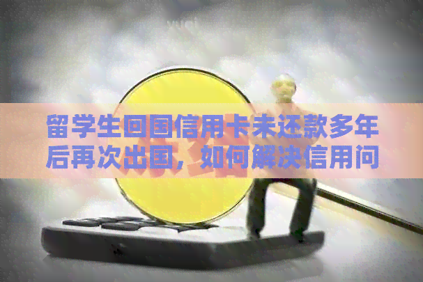 留学生回国信用卡未还款多年后再次出国，如何解决信用问题及避免影响？
