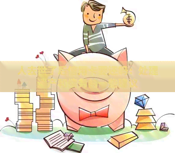 人去世了后信用卡要还吗：处理遗产和债务的一些建议