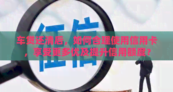 车贷还清后，如何合理使用信用卡，享受更多优及提升信用额度？