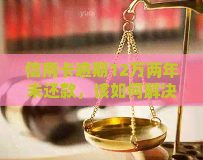 信用卡逾期12万两年未还款，该如何解决？全面分析及建议
