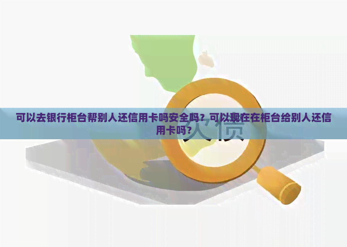 可以去银行柜台帮别人还信用卡吗安全吗？可以现在在柜台给别人还信用卡吗？