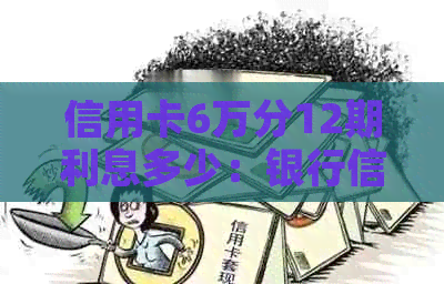 信用卡6万分12期利息多少：银行信用卡6万分期一年多利息、额度及月供解析