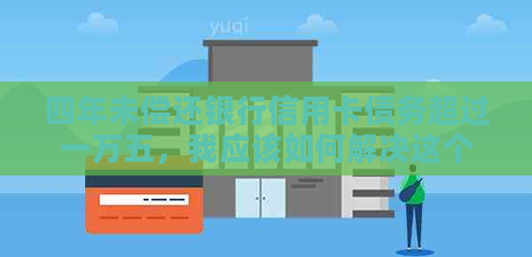 四年未偿还银行信用卡债务超过一万五，我应该如何解决这个问题？