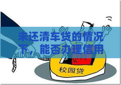 未还清车贷的情况下，能否办理信用卡？如何操作？