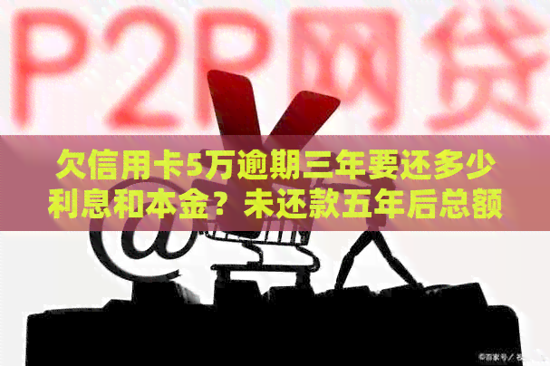 欠信用卡5万逾期三年要还多少利息和本金？未还款五年后总额是多少？