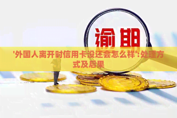 '外国人离开时信用卡没还会怎么样':处理方式及后果