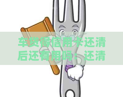 车贷得信用卡还清后还有用吗：还清后额度及可否继续使用解答