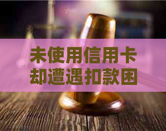 未使用信用卡却遭遇扣款困扰：究竟何种原因导致此现象？