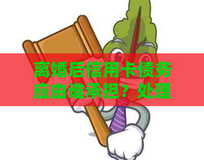 离婚后信用卡债务应由谁承担？处理方式及影响全解析