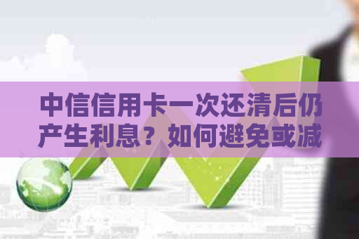 中信信用卡一次还清后仍产生利息？如何避免或减少利息支出的完整解答