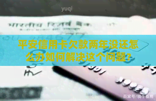 平安信用卡欠款两年没还怎么办如何解决这个问题？