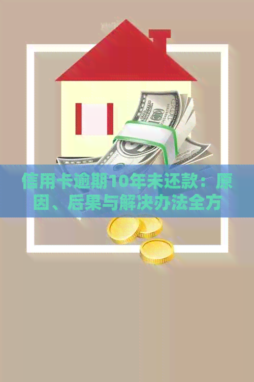 信用卡逾期10年未还款：原因、后果与解决办法全方位解析