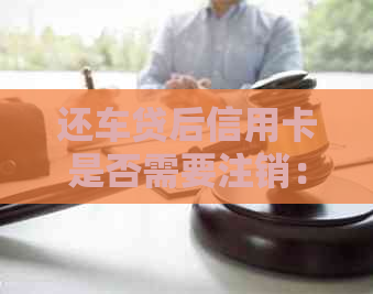 还车贷后信用卡是否需要注销：解答与建议