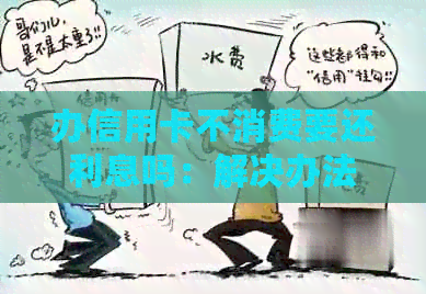 办信用卡不消费要还利息吗：解决办法与影响分析