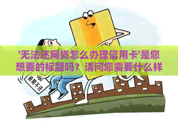 '无法还网贷怎么办理信用卡'是您想要的标题吗？请问您需要什么样的帮助呢？