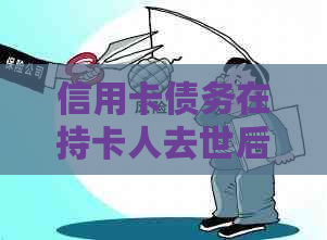 信用卡债务在持卡人去世后应如何处理？还款责任如何承担？